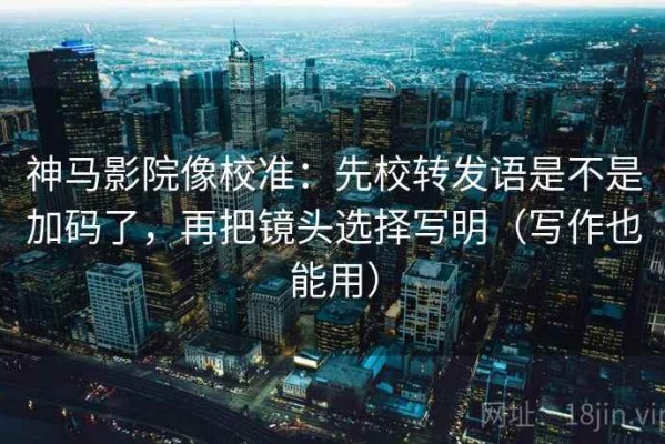 神马影院像校准：先校转发语是不是加码了，再把镜头选择写明（写作也能用）