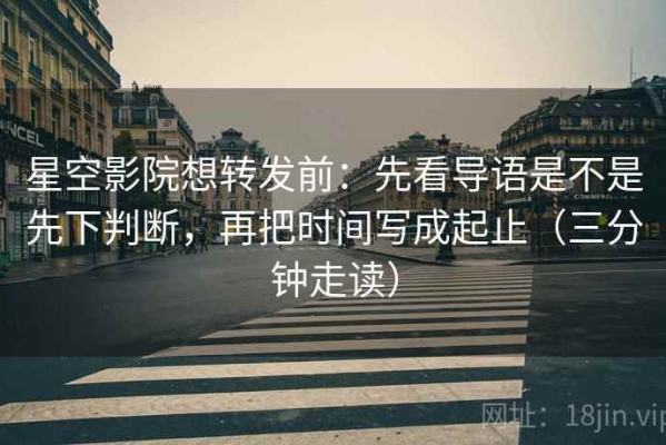 星空影院想转发前：先看导语是不是先下判断，再把时间写成起止（三分钟走读）