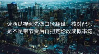 读西瓜视频先做口径翻译：核对配乐是不是带节奏后再把定论改成概率句