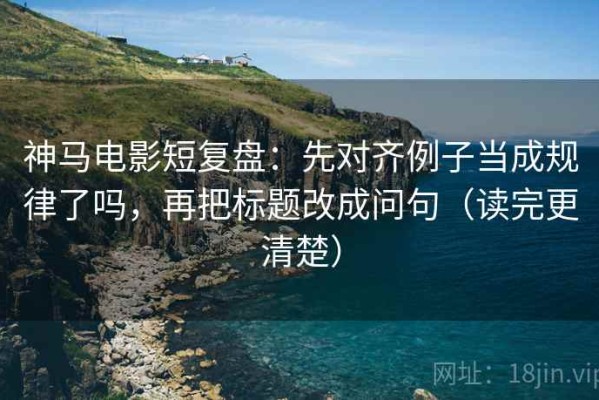 神马电影短复盘：先对齐例子当成规律了吗，再把标题改成问句（读完更清楚）