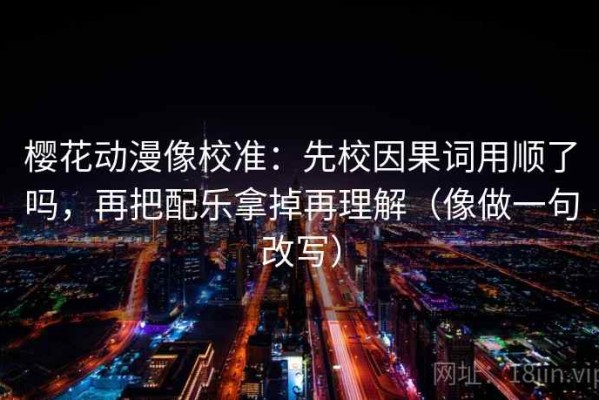 樱花动漫像校准：先校因果词用顺了吗，再把配乐拿掉再理解（像做一句改写）