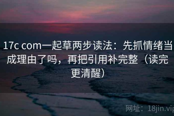 17c com一起草两步读法：先抓情绪当成理由了吗，再把引用补完整（读完更清醒）