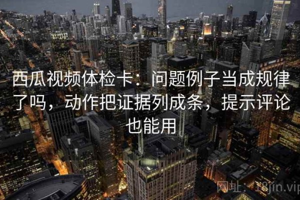 西瓜视频体检卡：问题例子当成规律了吗，动作把证据列成条，提示评论也能用