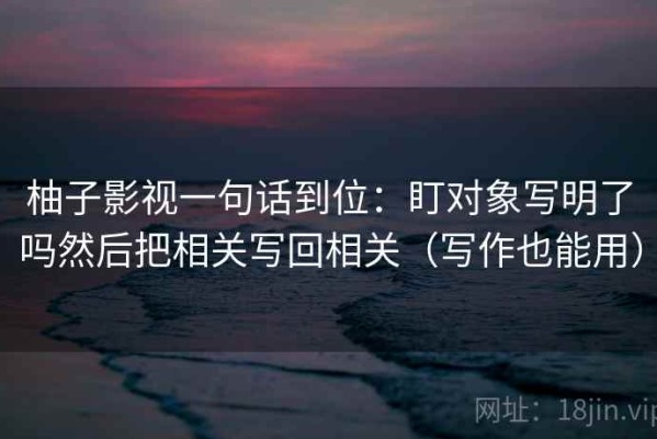 柚子影视一句话到位：盯对象写明了吗然后把相关写回相关（写作也能用）