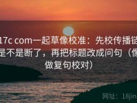 17c com一起草像校准：先校传播链是不是断了，再把标题改成问句（像做复句校对）