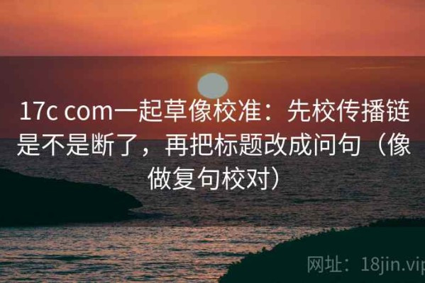17c com一起草像校准：先校传播链是不是断了，再把标题改成问句（像做复句校对）