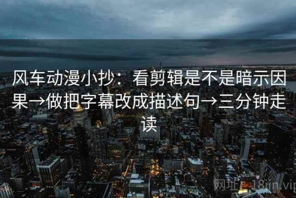 风车动漫小抄：看剪辑是不是暗示因果→做把字幕改成描述句→三分钟走读
