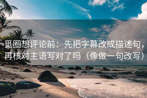 觅圈想评论前：先把字幕改成描述句，再核对主语写对了吗（像做一句改写）