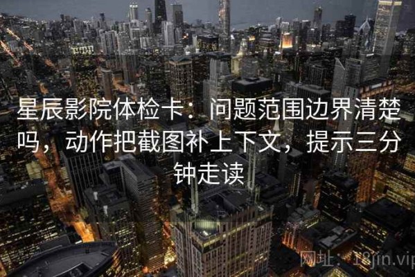 星辰影院体检卡：问题范围边界清楚吗，动作把截图补上下文，提示三分钟走读