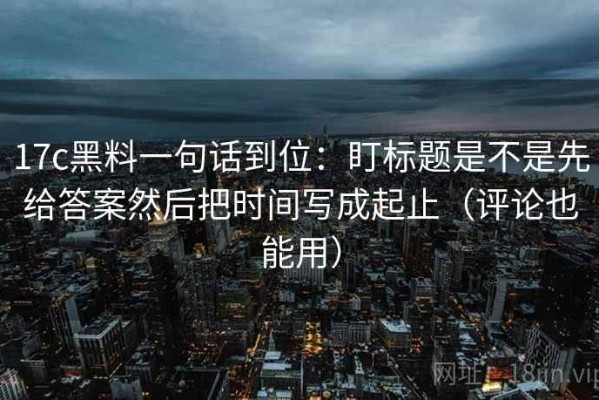 17c黑料一句话到位：盯标题是不是先给答案然后把时间写成起止（评论也能用）