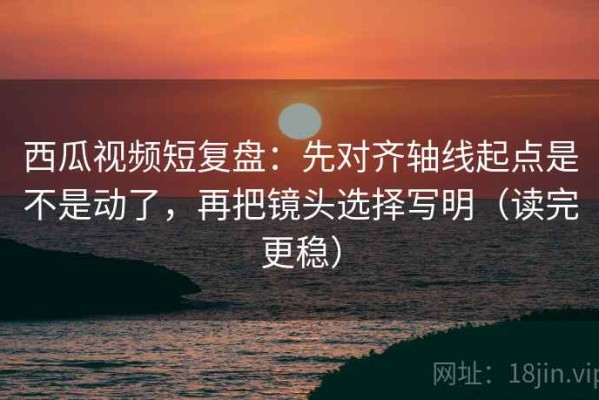 西瓜视频短复盘：先对齐轴线起点是不是动了，再把镜头选择写明（读完更稳）