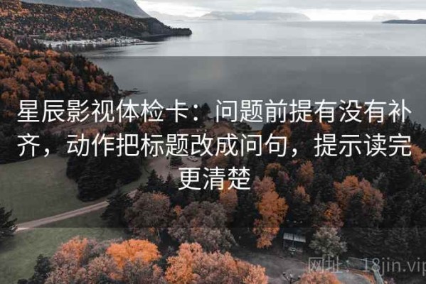 星辰影视体检卡：问题前提有没有补齐，动作把标题改成问句，提示读完更清楚