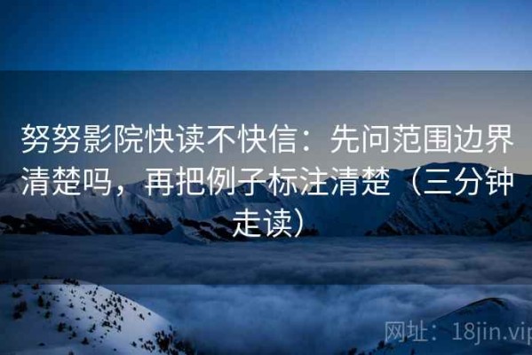 努努影院快读不快信：先问范围边界清楚吗，再把例子标注清楚（三分钟走读）