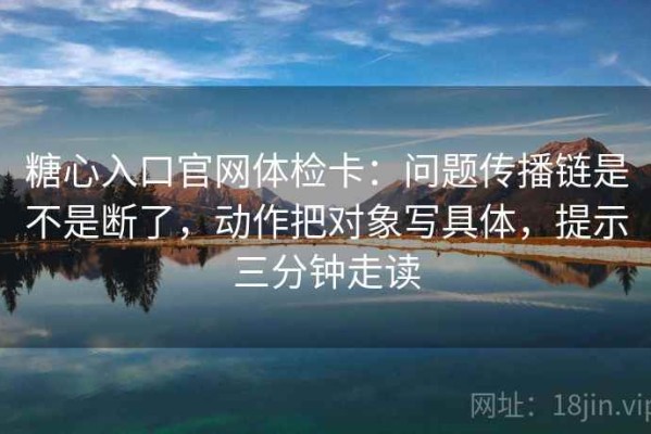 糖心入口官网体检卡：问题传播链是不是断了，动作把对象写具体，提示三分钟走读