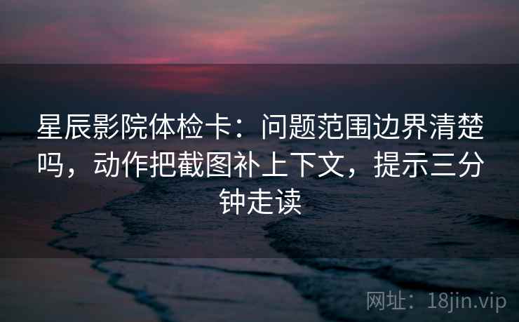 星辰影院体检卡：问题范围边界清楚吗，动作把截图补上下文，提示三分钟走读