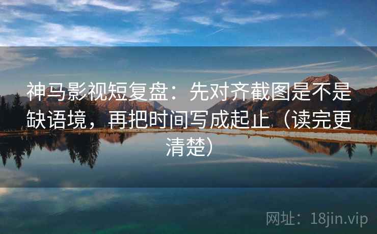 神马影视短复盘：先对齐截图是不是缺语境，再把时间写成起止（读完更清楚）