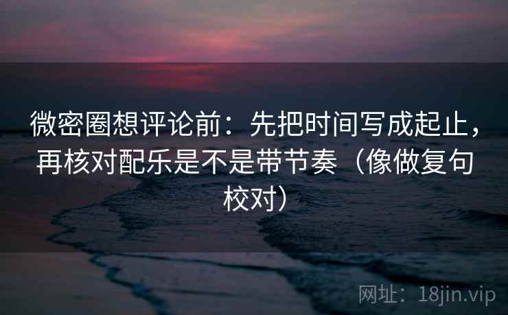 微密圈想评论前：先把时间写成起止，再核对配乐是不是带节奏（像做复句校对）