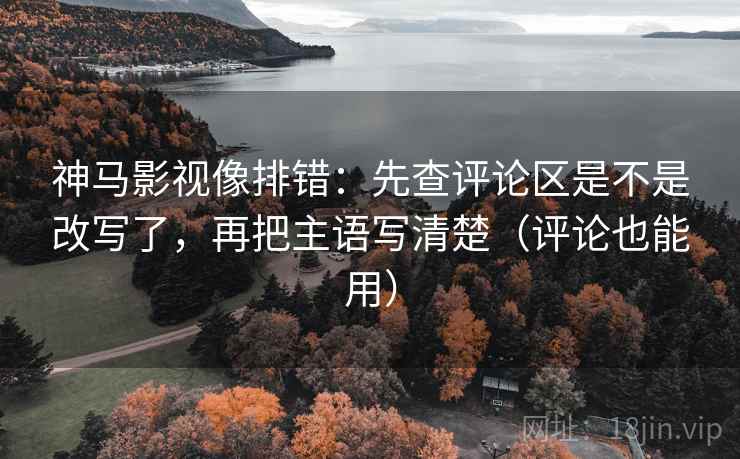 神马影视像排错：先查评论区是不是改写了，再把主语写清楚（评论也能用）
