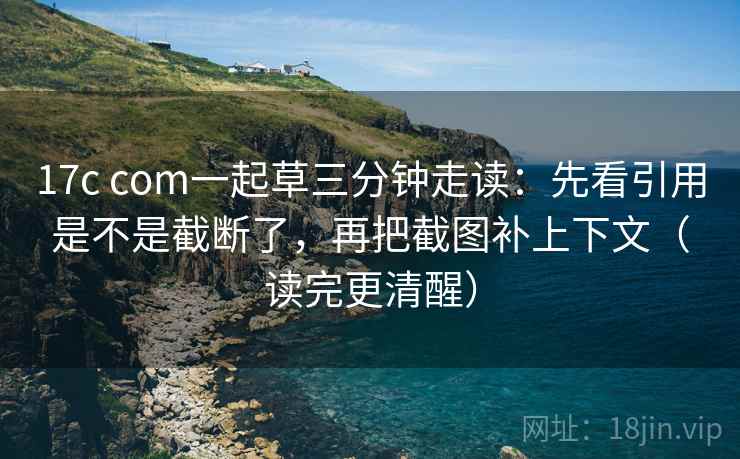 17c com一起草三分钟走读：先看引用是不是截断了，再把截图补上下文（读完更清醒）