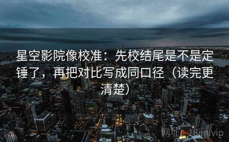 星空影院像校准：先校结尾是不是定锤了，再把对比写成同口径（读完更清楚）
