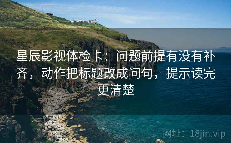 星辰影视体检卡：问题前提有没有补齐，动作把标题改成问句，提示读完更清楚