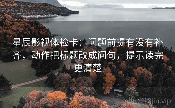 星辰影视体检卡：问题前提有没有补齐，动作把标题改成问句，提示读完更清楚