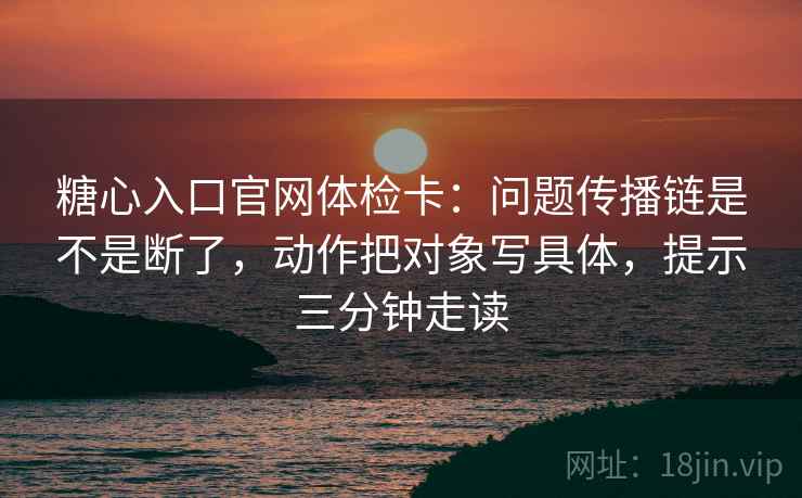 糖心入口官网体检卡：问题传播链是不是断了，动作把对象写具体，提示三分钟走读