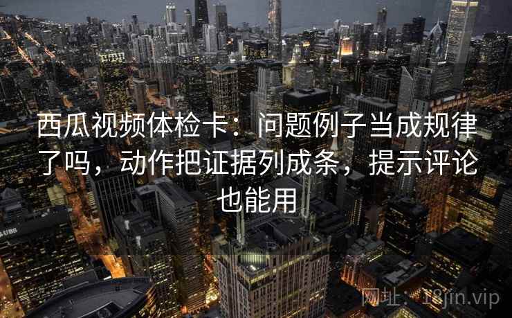西瓜视频体检卡:问题例子当成规律了吗,动作把证据列成条,提示评论也能用 西瓜视频体检卡:问题例子当成规律了吗,动作把证据列成条,提示评论也能用