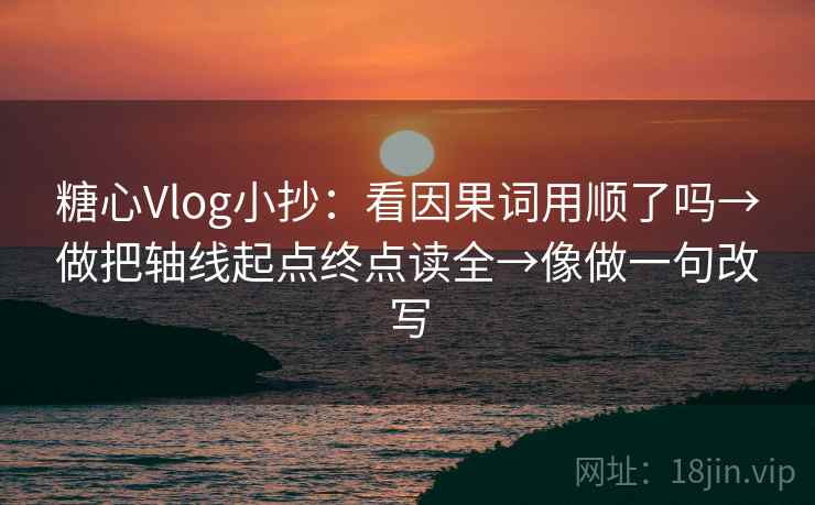 糖心Vlog小抄：看因果词用顺了吗→做把轴线起点终点读全→像做一句改写