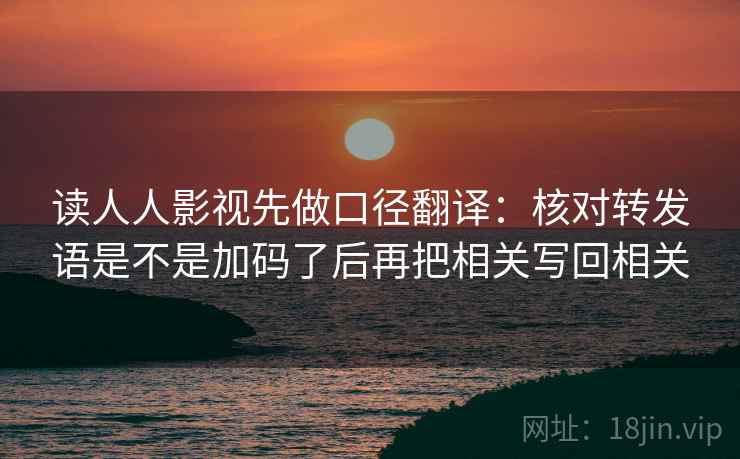 读人人影视先做口径翻译：核对转发语是不是加码了后再把相关写回相关
