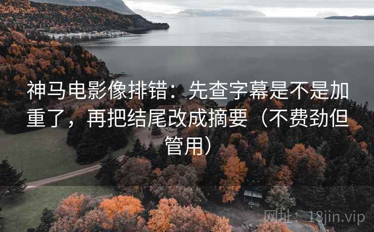 神马电影像排错：先查字幕是不是加重了，再把结尾改成摘要（不费劲但管用）
