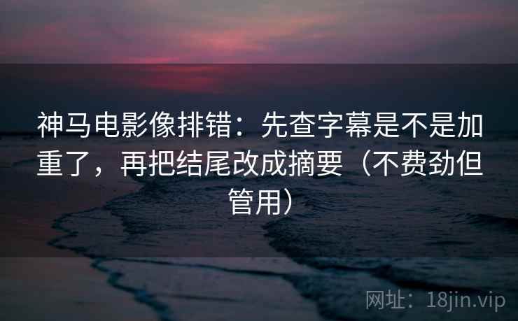 神马电影像排错：先查字幕是不是加重了，再把结尾改成摘要（不费劲但管用）