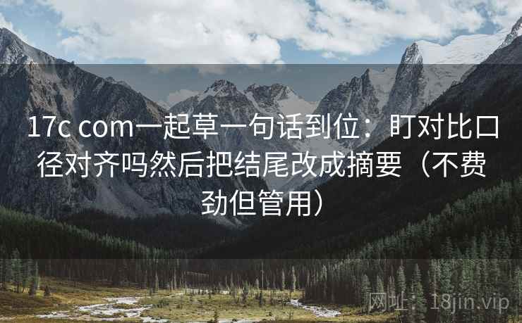 17c com一起草一句话到位：盯对比口径对齐吗然后把结尾改成摘要（不费劲但管用）