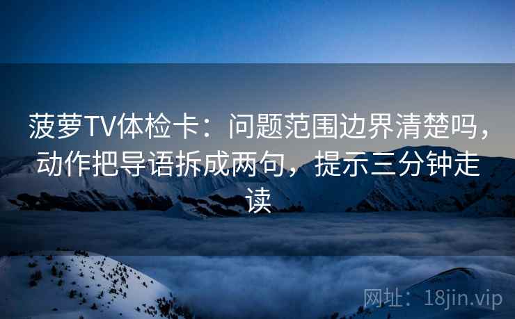菠萝TV体检卡：问题范围边界清楚吗，动作把导语拆成两句，提示三分钟走读