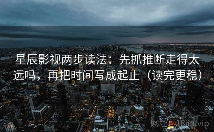 星辰影视两步读法：先抓推断走得太远吗，再把时间写成起止（读完更稳）