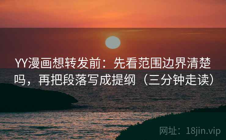 YY漫画想转发前：先看范围边界清楚吗，再把段落写成提纲（三分钟走读）