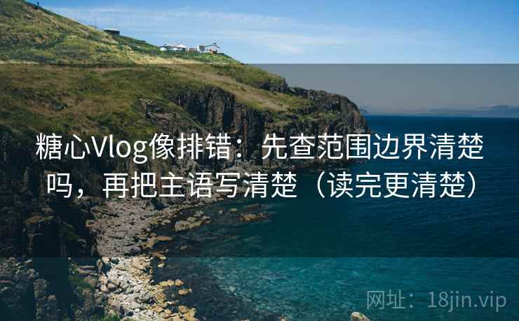 糖心Vlog像排错：先查范围边界清楚吗，再把主语写清楚（读完更清楚）