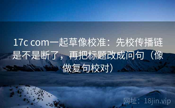 17c com一起草像校准：先校传播链是不是断了，再把标题改成问句（像做复句校对）