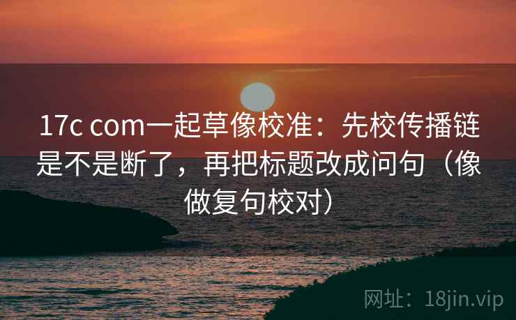 17c com一起草像校准：先校传播链是不是断了，再把标题改成问句（像做复句校对）