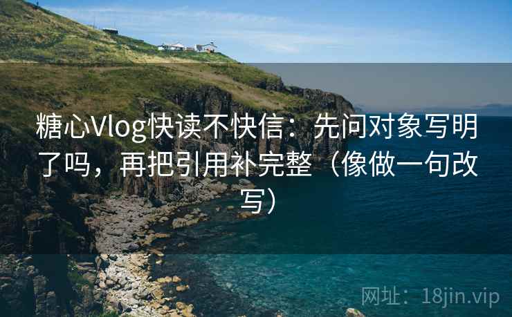 糖心Vlog快读不快信:先问对象写明了吗,再把引用补完整(像做一句改写) 糖心Vlog快读不快信:先问对象写明了吗,再把引用补完整(像做一句改写)