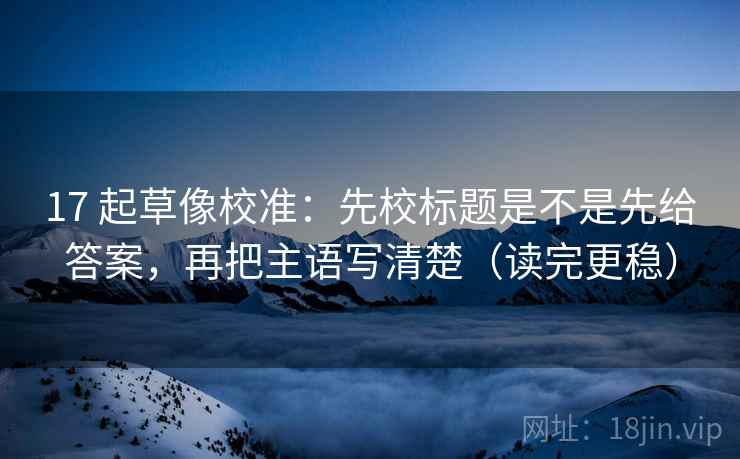 17 起草像校准：先校标题是不是先给答案，再把主语写清楚（读完更稳）