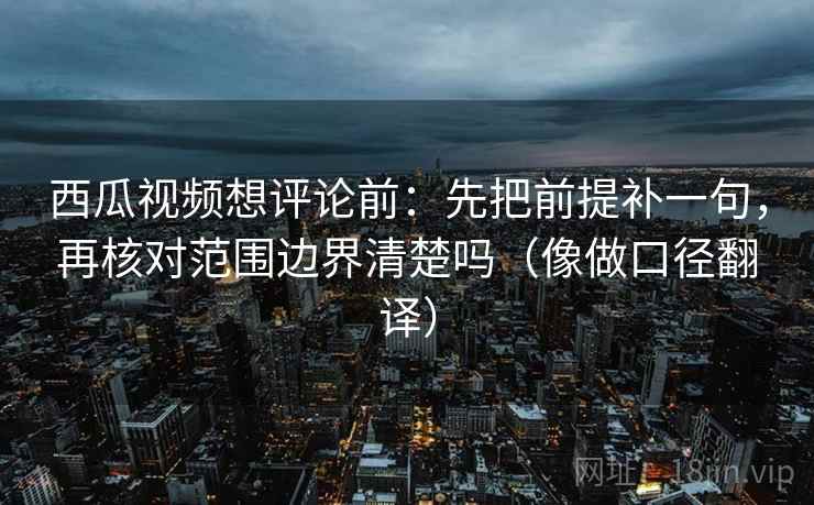 西瓜视频想评论前：先把前提补一句，再核对范围边界清楚吗（像做口径翻译）