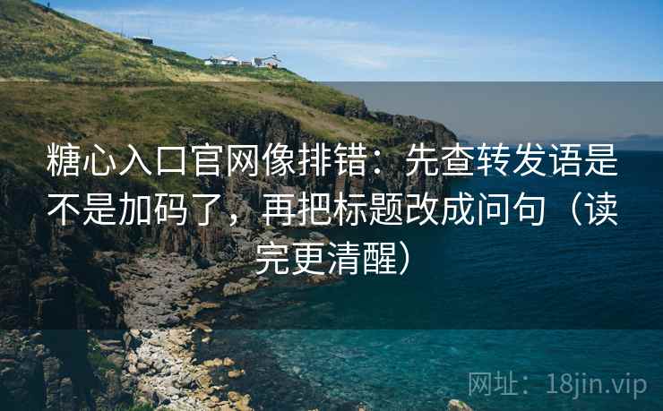 糖心入口官网像排错：先查转发语是不是加码了，再把标题改成问句（读完更清醒）