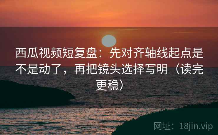 西瓜视频短复盘：先对齐轴线起点是不是动了，再把镜头选择写明（读完更稳）