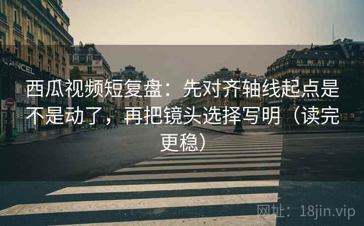 西瓜视频短复盘：先对齐轴线起点是不是动了，再把镜头选择写明（读完更稳）