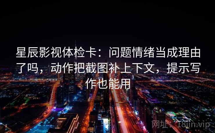 星辰影视体检卡：问题情绪当成理由了吗，动作把截图补上下文，提示写作也能用