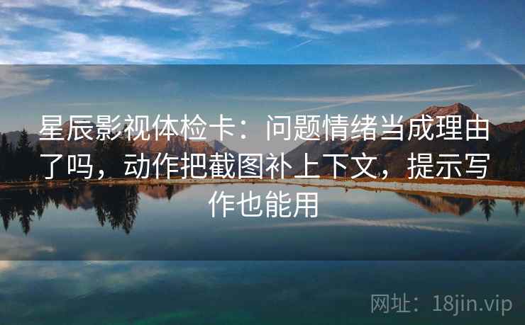 星辰影视体检卡：问题情绪当成理由了吗，动作把截图补上下文，提示写作也能用