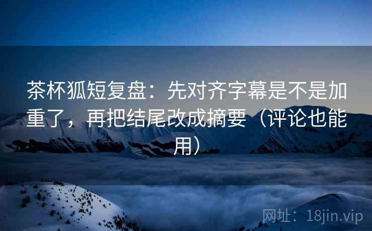 茶杯狐短复盘：先对齐字幕是不是加重了，再把结尾改成摘要（评论也能用）
