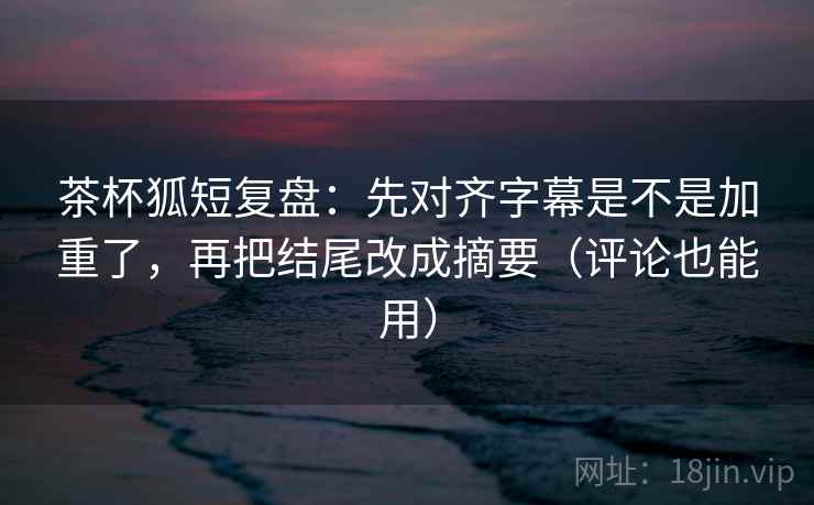 茶杯狐短复盘：先对齐字幕是不是加重了，再把结尾改成摘要（评论也能用）
