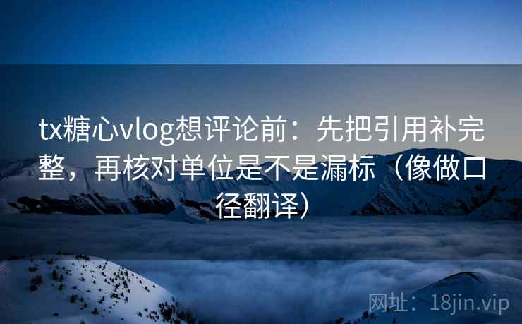 tx糖心vlog想评论前：先把引用补完整，再核对单位是不是漏标（像做口径翻译）